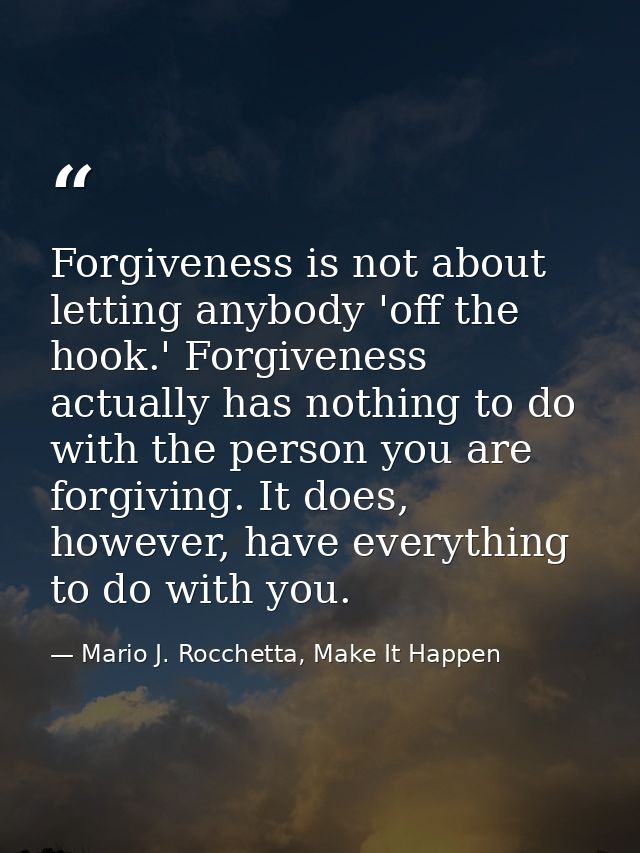 Forgiveness is not about letting anybody 'off the hook.' Forgiveness actually has nothing to do with the person you are  — Mario J. Rocchetta, Make It Happen