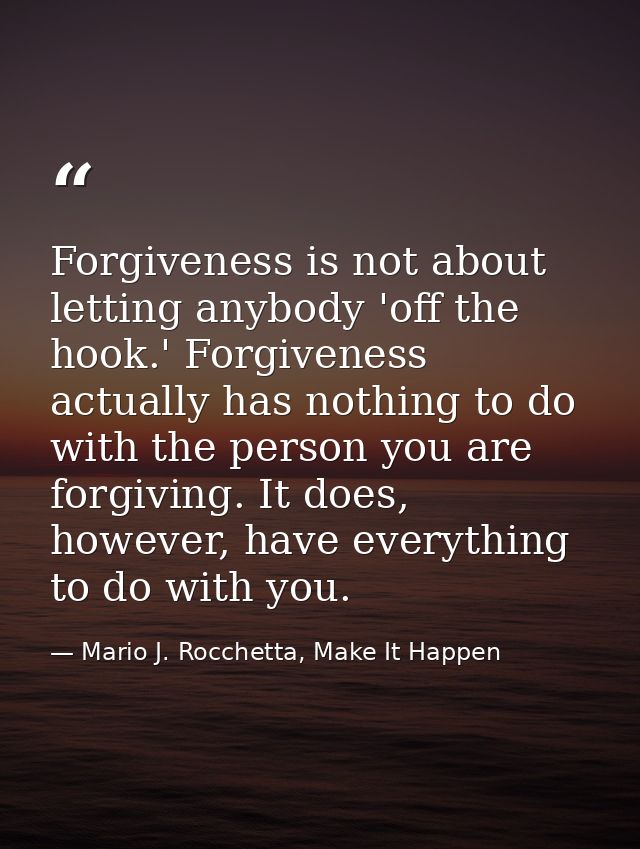 Forgiveness is not about letting anybody 'off the hook.' Forgiveness actually has nothing to do with the person you are  — Mario J. Rocchetta, Make It Happen