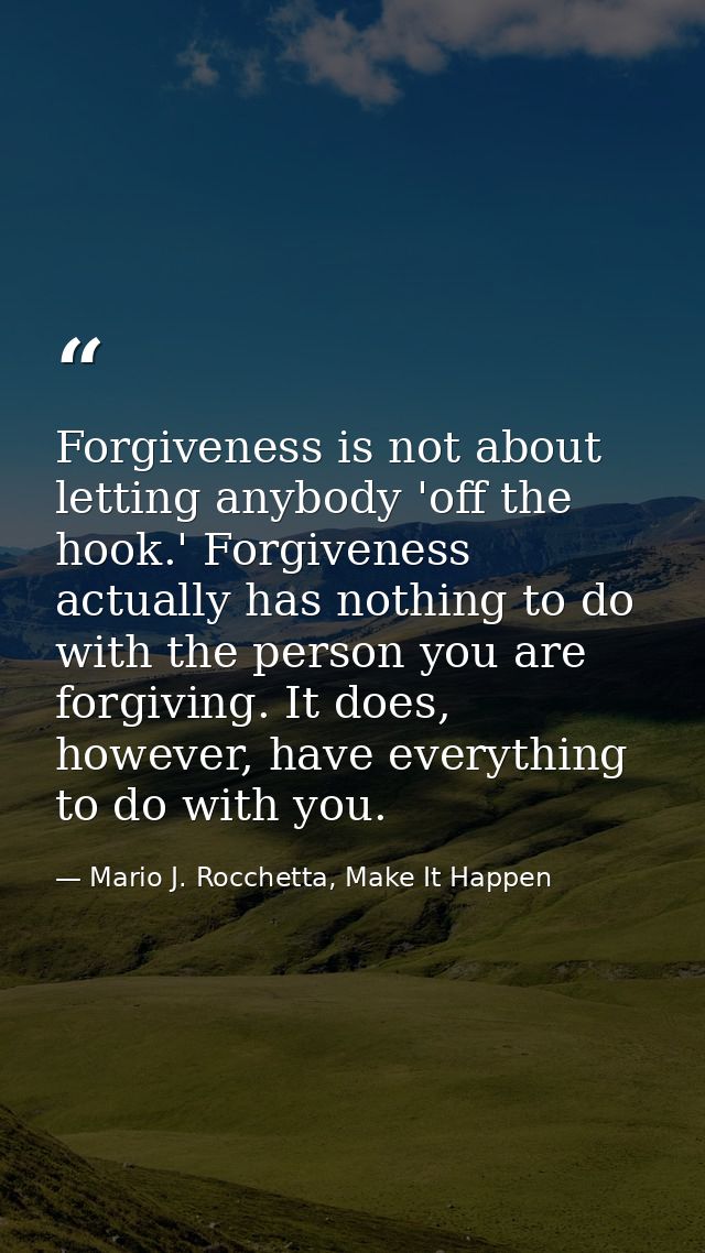Forgiveness is not about letting anybody 'off the hook.' Forgiveness actually has nothing to do with the person you are  — Mario J. Rocchetta, Make It Happen
