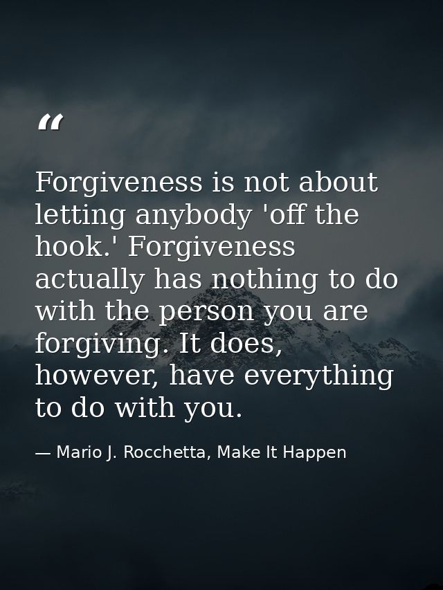 Forgiveness is not about letting anybody 'off the hook.' Forgiveness actually has nothing to do with the person you are  — Mario J. Rocchetta, Make It Happen