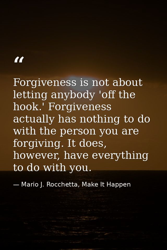 Forgiveness is not about letting anybody 'off the hook.' Forgiveness actually has nothing to do with the person you are  — Mario J. Rocchetta, Make It Happen