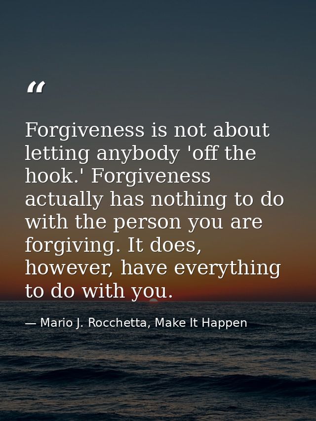 Forgiveness is not about letting anybody 'off the hook.' Forgiveness actually has nothing to do with the person you are  — Mario J. Rocchetta, Make It Happen
