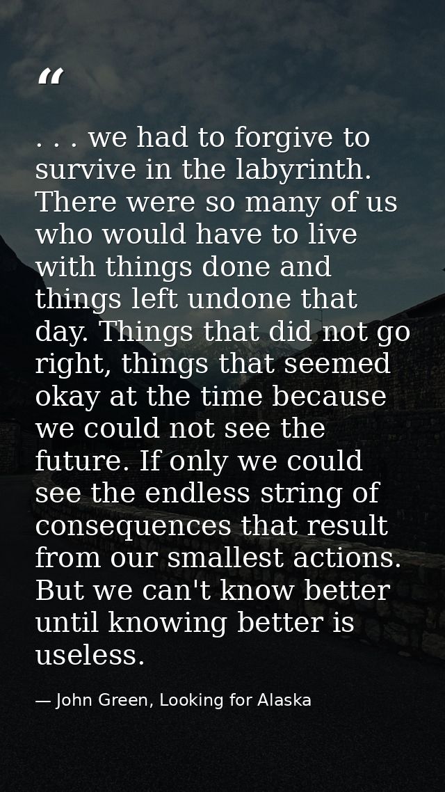 . . . we had to forgive to survive in the labyrinth. There were so many of us who would have to live with things done an — John Green, Looking for Alaska