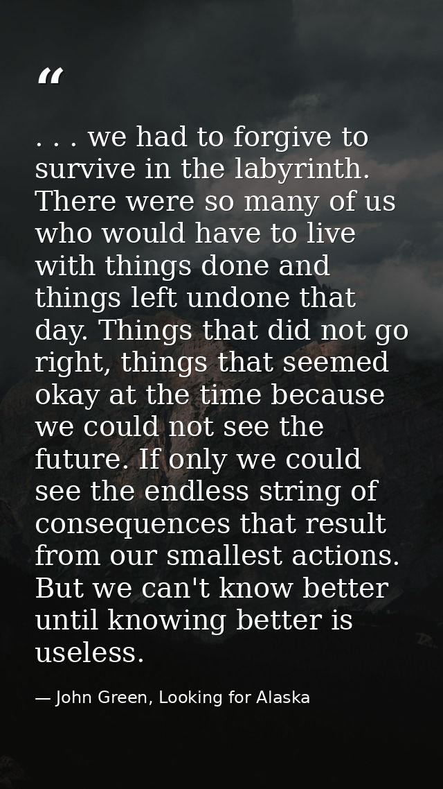 . . . we had to forgive to survive in the labyrinth. There were so many of us who would have to live with things done an — John Green, Looking for Alaska