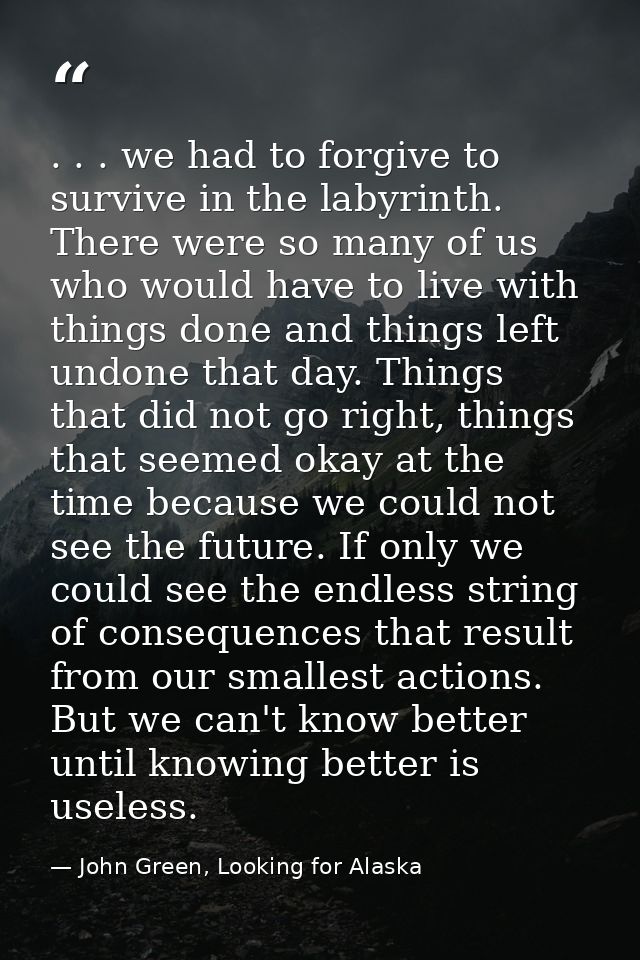 . . . we had to forgive to survive in the labyrinth. There were so many of us who would have to live with things done an — John Green, Looking for Alaska