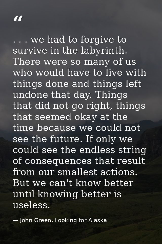 . . . we had to forgive to survive in the labyrinth. There were so many of us who would have to live with things done an — John Green, Looking for Alaska