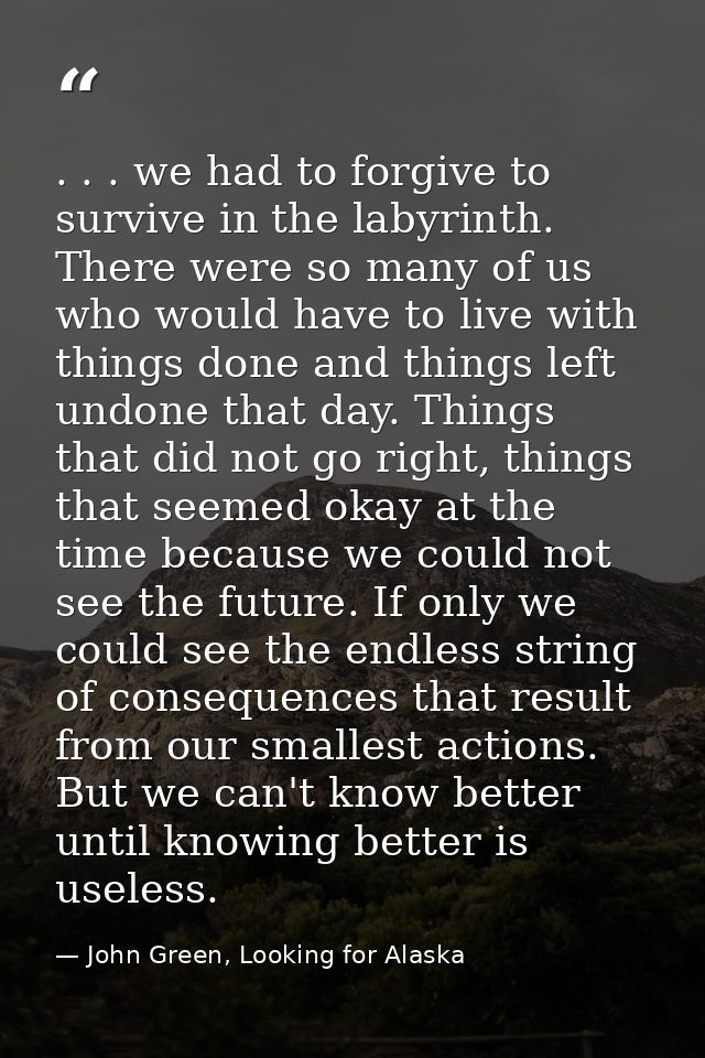 . . . we had to forgive to survive in the labyrinth. There were so many of us who would have to live with things done an — John Green, Looking for Alaska