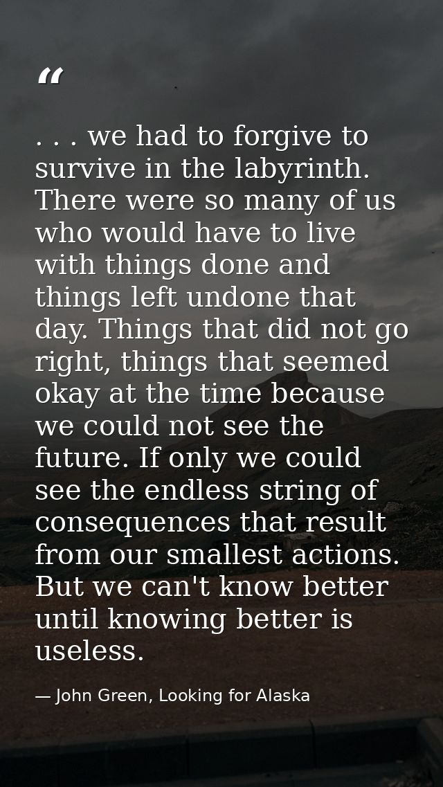 . . . we had to forgive to survive in the labyrinth. There were so many of us who would have to live with things done an — John Green, Looking for Alaska