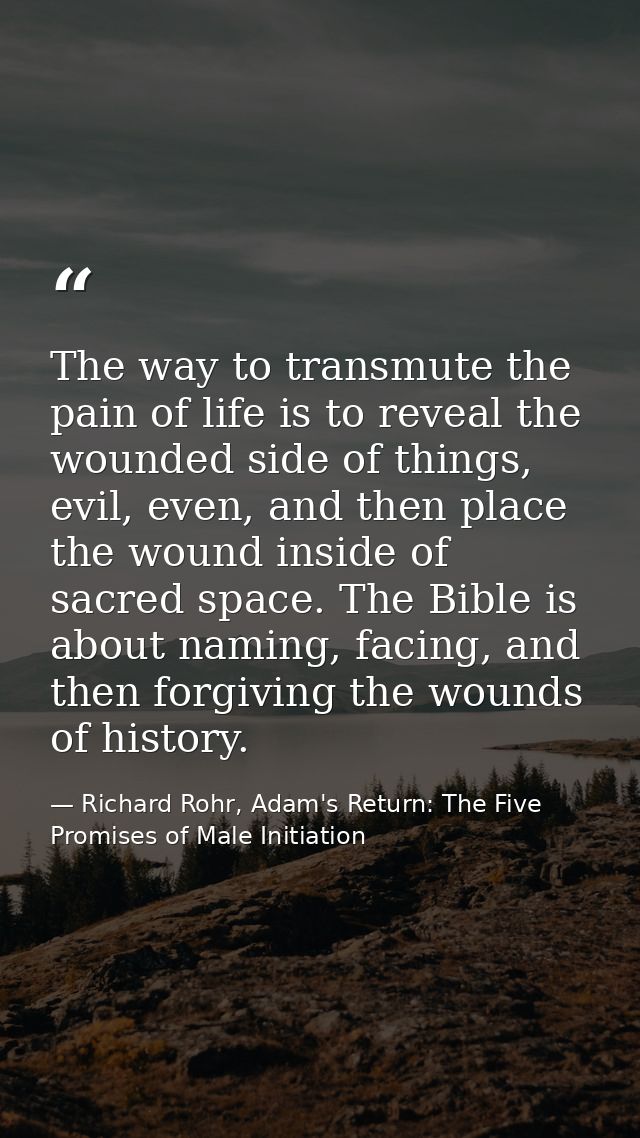 The way to transmute the pain of life is to reveal the wounded side of things, evil, even, and then place the wound insi — Richard Rohr, Adam's Return: The Five Promises of Male Initiation