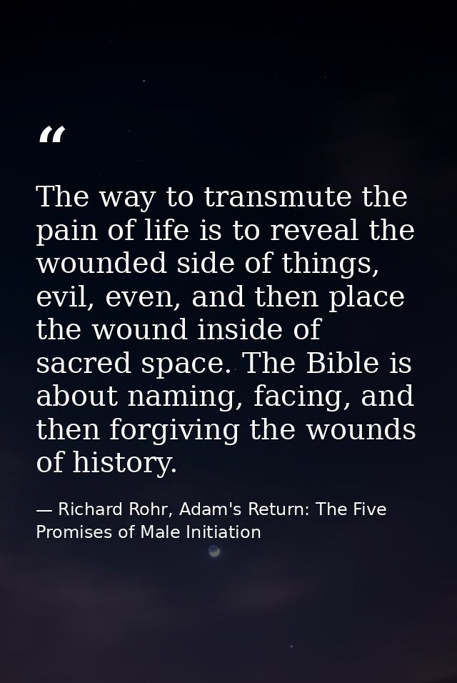 The way to transmute the pain of life is to reveal the wounded side of things, evil, even, and then place the wound insi — Richard Rohr, Adam's Return: The Five Promises of Male Initiation