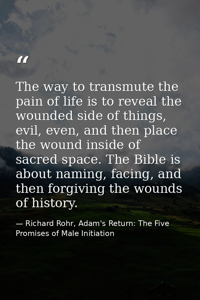 The way to transmute the pain of life is to reveal the wounded side of things, evil, even, and then place the wound insi — Richard Rohr, Adam's Return: The Five Promises of Male Initiation