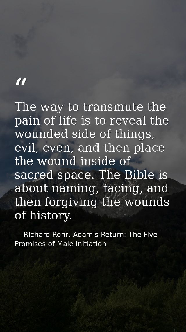 The way to transmute the pain of life is to reveal the wounded side of things, evil, even, and then place the wound insi — Richard Rohr, Adam's Return: The Five Promises of Male Initiation