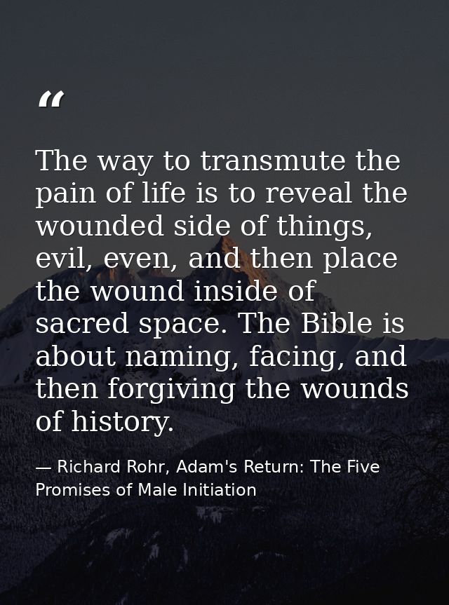 The way to transmute the pain of life is to reveal the wounded side of things, evil, even, and then place the wound insi — Richard Rohr, Adam's Return: The Five Promises of Male Initiation