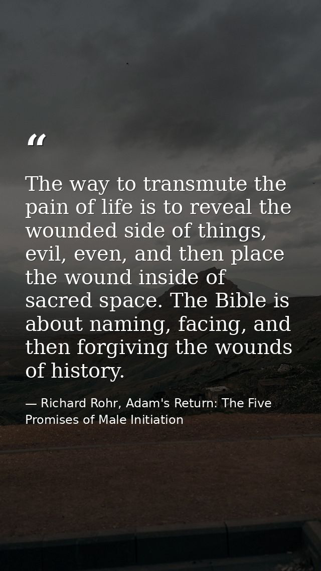 The way to transmute the pain of life is to reveal the wounded side of things, evil, even, and then place the wound insi — Richard Rohr, Adam's Return: The Five Promises of Male Initiation