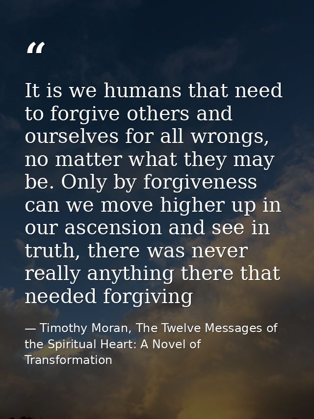 It is we humans that need to forgive others and ourselves for all wrongs, no matter what they may be. Only by forgivenes — Timothy Moran, The Twelve Messages of the Spiritual Heart: A Novel of Transformation