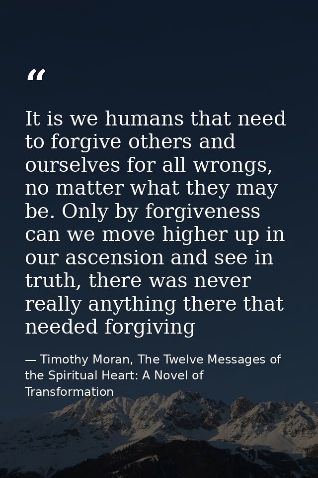 It is we humans that need to forgive others and ourselves for all wrongs, no matter what they may be. Only by forgivenes — Timothy Moran, The Twelve Messages of the Spiritual Heart: A Novel of Transformation