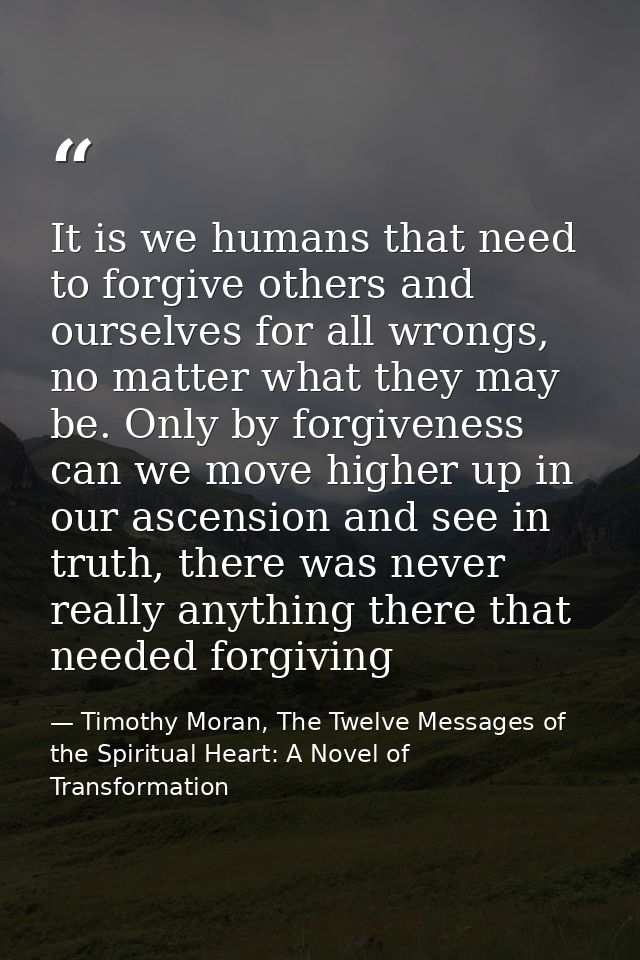 It is we humans that need to forgive others and ourselves for all wrongs, no matter what they may be. Only by forgivenes — Timothy Moran, The Twelve Messages of the Spiritual Heart: A Novel of Transformation