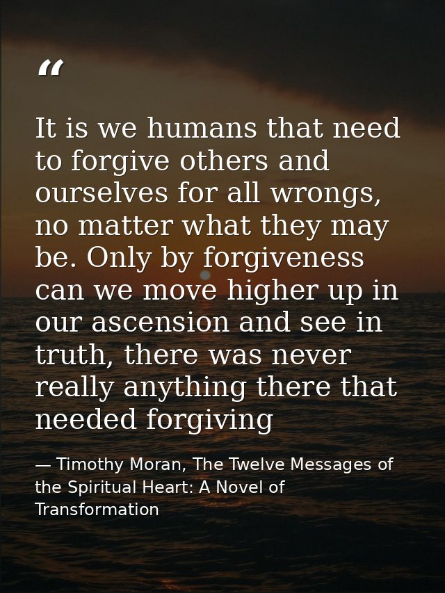 It is we humans that need to forgive others and ourselves for all wrongs, no matter what they may be. Only by forgivenes — Timothy Moran, The Twelve Messages of the Spiritual Heart: A Novel of Transformation