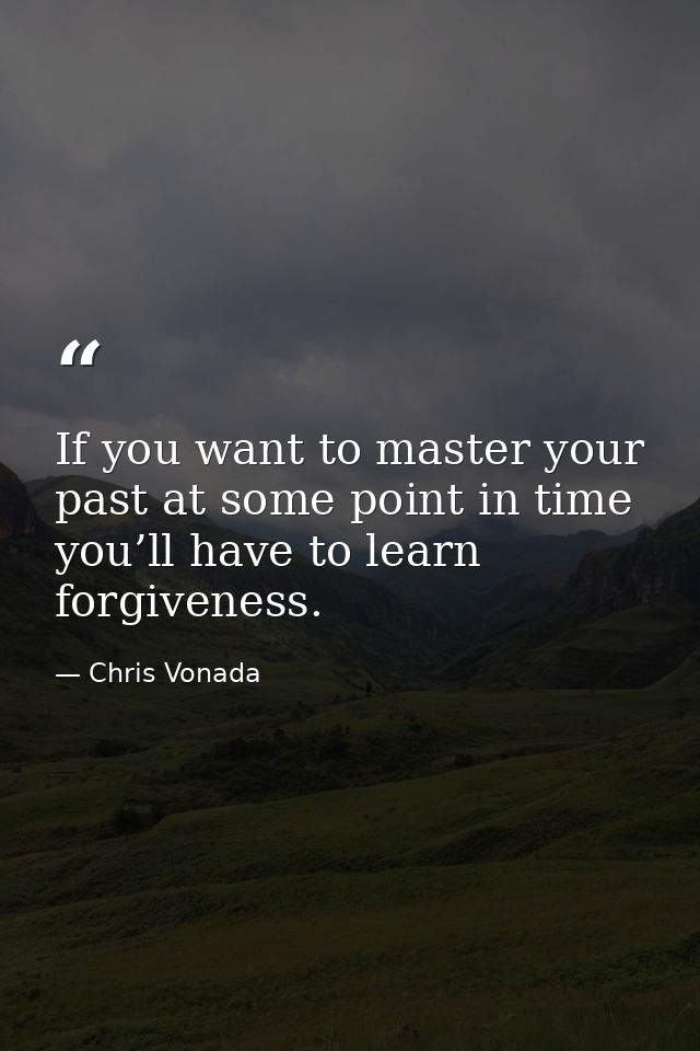 If you want to master your past at some point in time you’ll have to learn forgiveness. — Chris Vonada