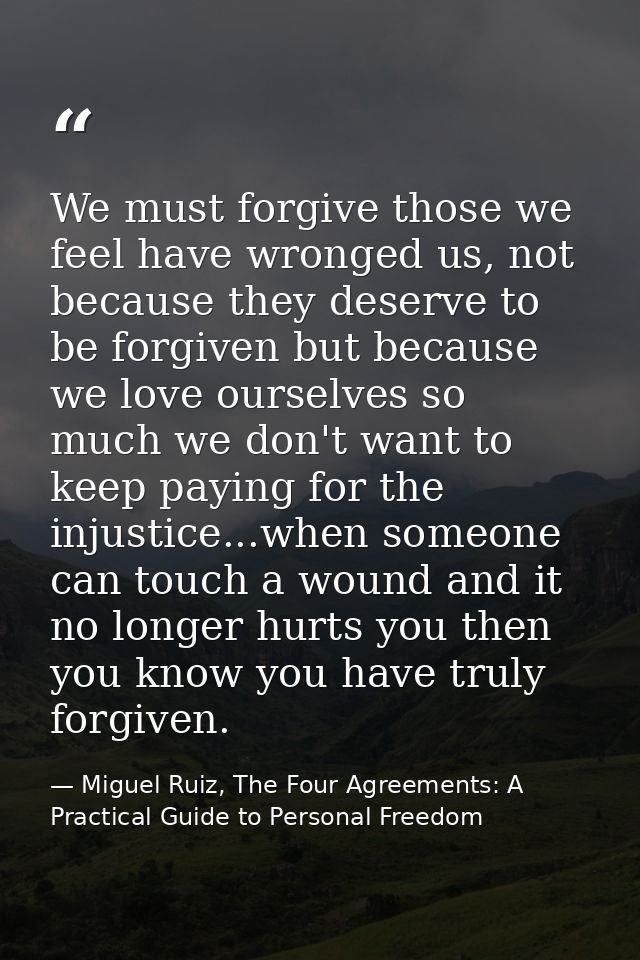 We must forgive those we feel have wronged us, not because they deserve to be forgiven but because we love ourselves so  — Miguel Ruiz, The Four Agreements: A Practical Guide to Personal Freedom