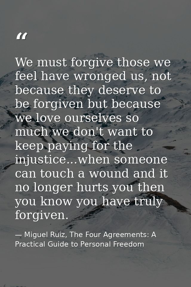 We must forgive those we feel have wronged us, not because they deserve to be forgiven but because we love ourselves so  — Miguel Ruiz, The Four Agreements: A Practical Guide to Personal Freedom