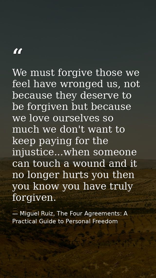 We must forgive those we feel have wronged us, not because they deserve to be forgiven but because we love ourselves so  — Miguel Ruiz, The Four Agreements: A Practical Guide to Personal Freedom