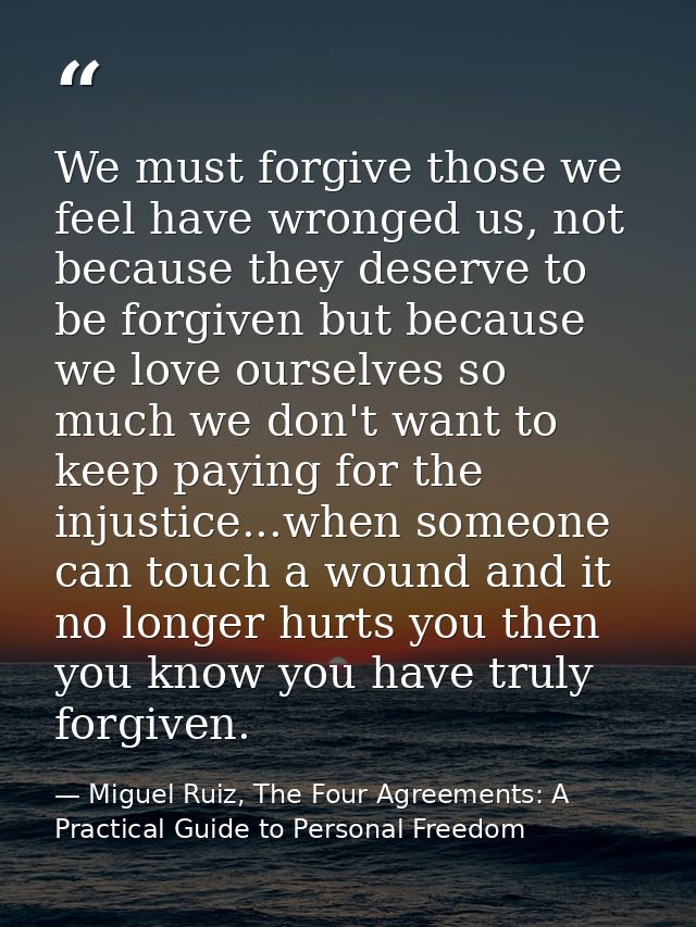 We must forgive those we feel have wronged us, not because they deserve to be forgiven but because we love ourselves so  — Miguel Ruiz, The Four Agreements: A Practical Guide to Personal Freedom