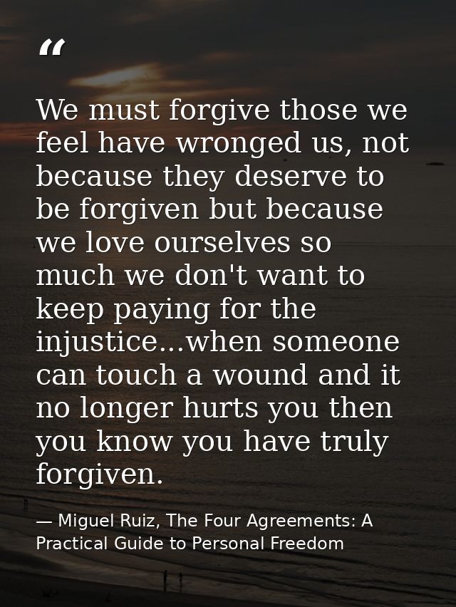 We must forgive those we feel have wronged us, not because they deserve to be forgiven but because we love ourselves so  — Miguel Ruiz, The Four Agreements: A Practical Guide to Personal Freedom