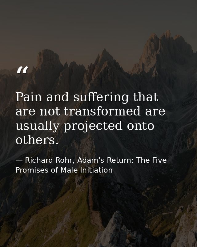Pain and suffering that are not transformed are usually projected onto others. — Richard Rohr, Adam's Return: The Five Promises of Male Initiation