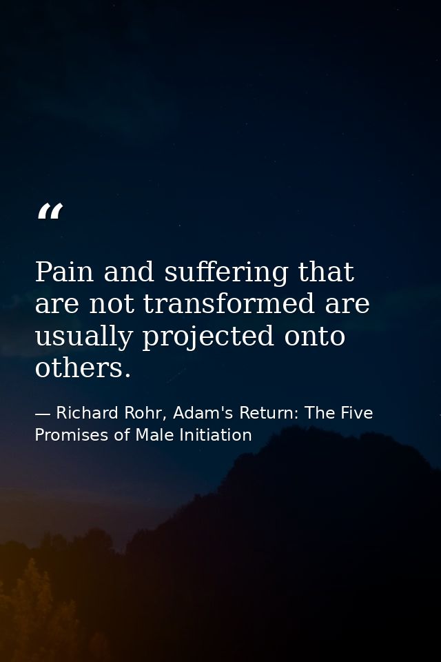 Pain and suffering that are not transformed are usually projected onto others. — Richard Rohr, Adam's Return: The Five Promises of Male Initiation