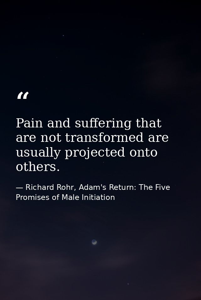 Pain and suffering that are not transformed are usually projected onto others. — Richard Rohr, Adam's Return: The Five Promises of Male Initiation