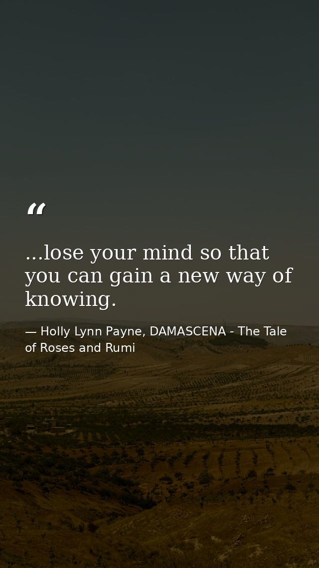 ...lose your mind so that you can gain a new way of knowing. — Holly Lynn Payne, DAMASCENA - The Tale of Roses and Rumi