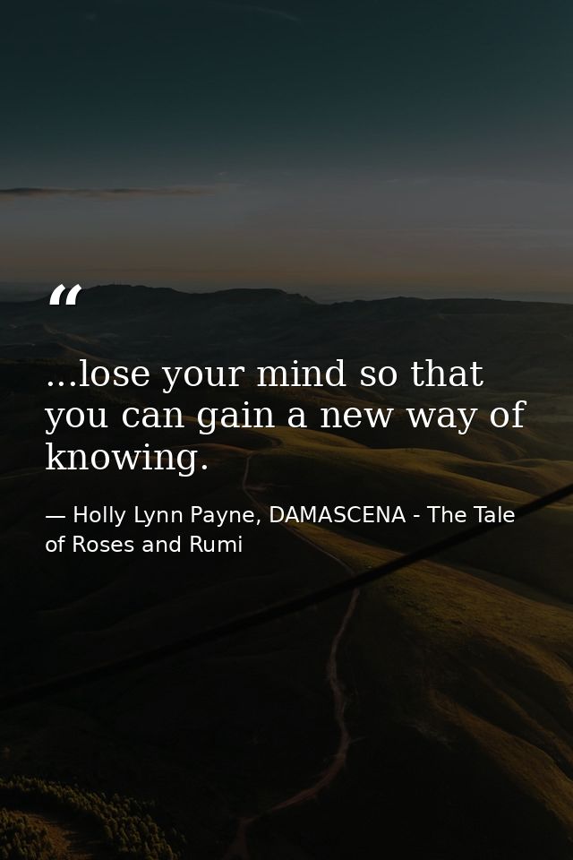 ...lose your mind so that you can gain a new way of knowing. — Holly Lynn Payne, DAMASCENA - The Tale of Roses and Rumi