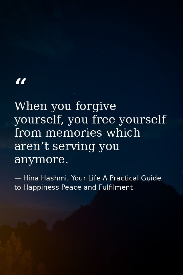 When you forgive yourself, you free yourself from memories which aren’t serving you anymore. — Hina Hashmi, Your Life A Practical Guide to Happiness Peace and Fulfilment