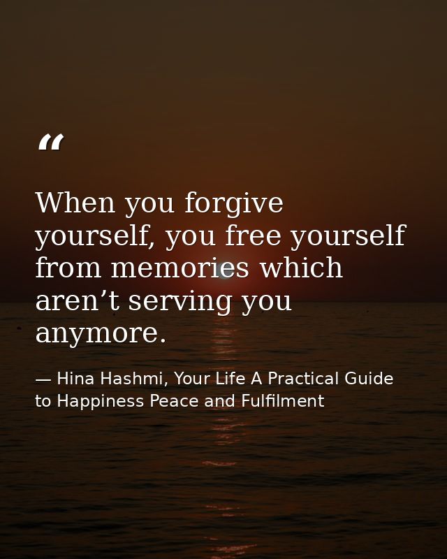 When you forgive yourself, you free yourself from memories which aren’t serving you anymore. — Hina Hashmi, Your Life A Practical Guide to Happiness Peace and Fulfilment