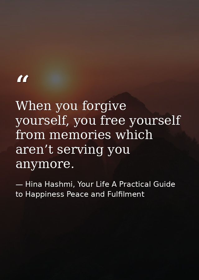 When you forgive yourself, you free yourself from memories which aren’t serving you anymore. — Hina Hashmi, Your Life A Practical Guide to Happiness Peace and Fulfilment