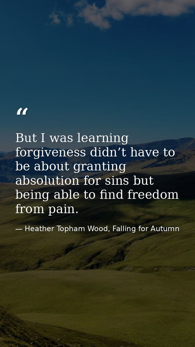 But I was learning forgiveness didn’t have to be about granting absolution for sins but being able to find freedom from  — Heather Topham Wood, Falling for Autumn