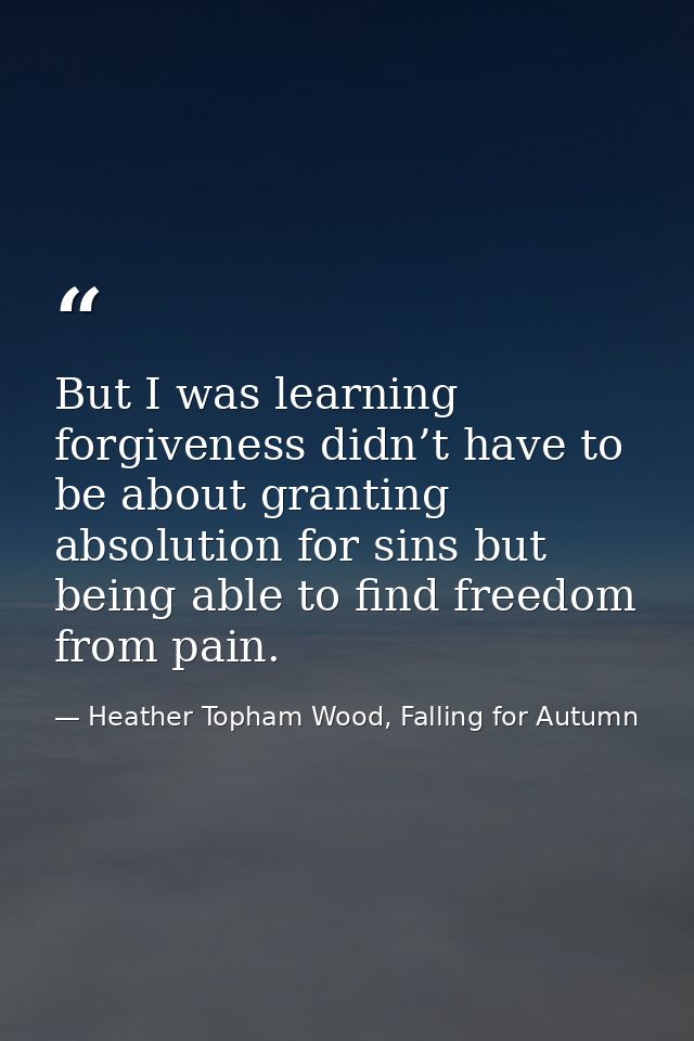 But I was learning forgiveness didn’t have to be about granting absolution for sins but being able to find freedom from  — Heather Topham Wood, Falling for Autumn