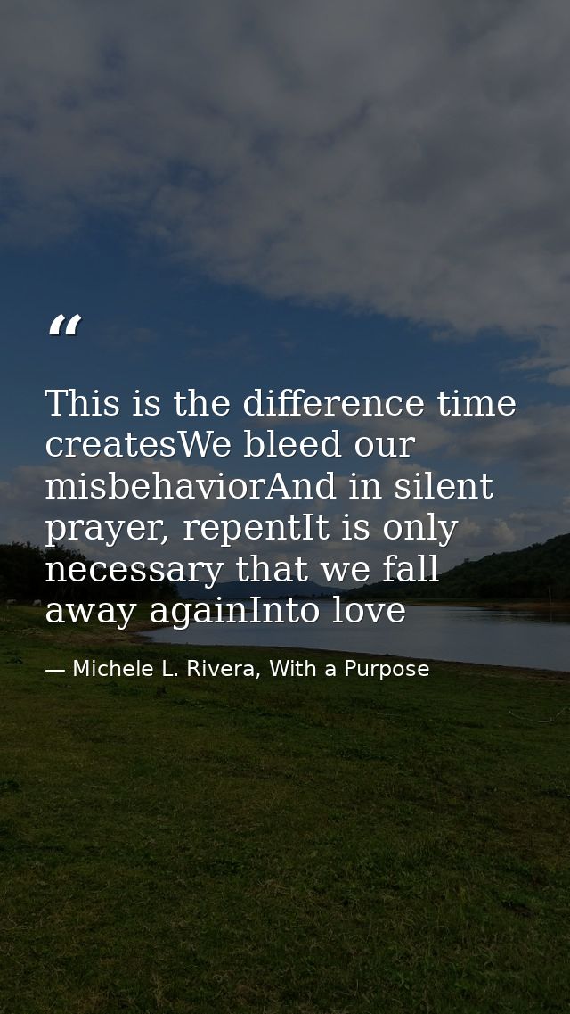 This is the difference time createsWe bleed our misbehaviorAnd in silent prayer, repentIt is only necessary that we fall — Michele L. Rivera, With a Purpose