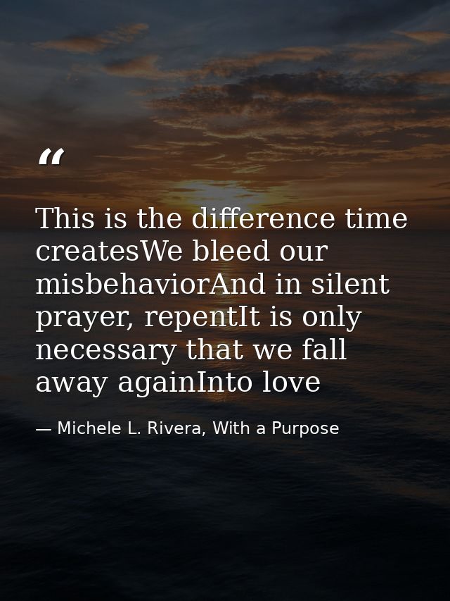 This is the difference time createsWe bleed our misbehaviorAnd in silent prayer, repentIt is only necessary that we fall — Michele L. Rivera, With a Purpose