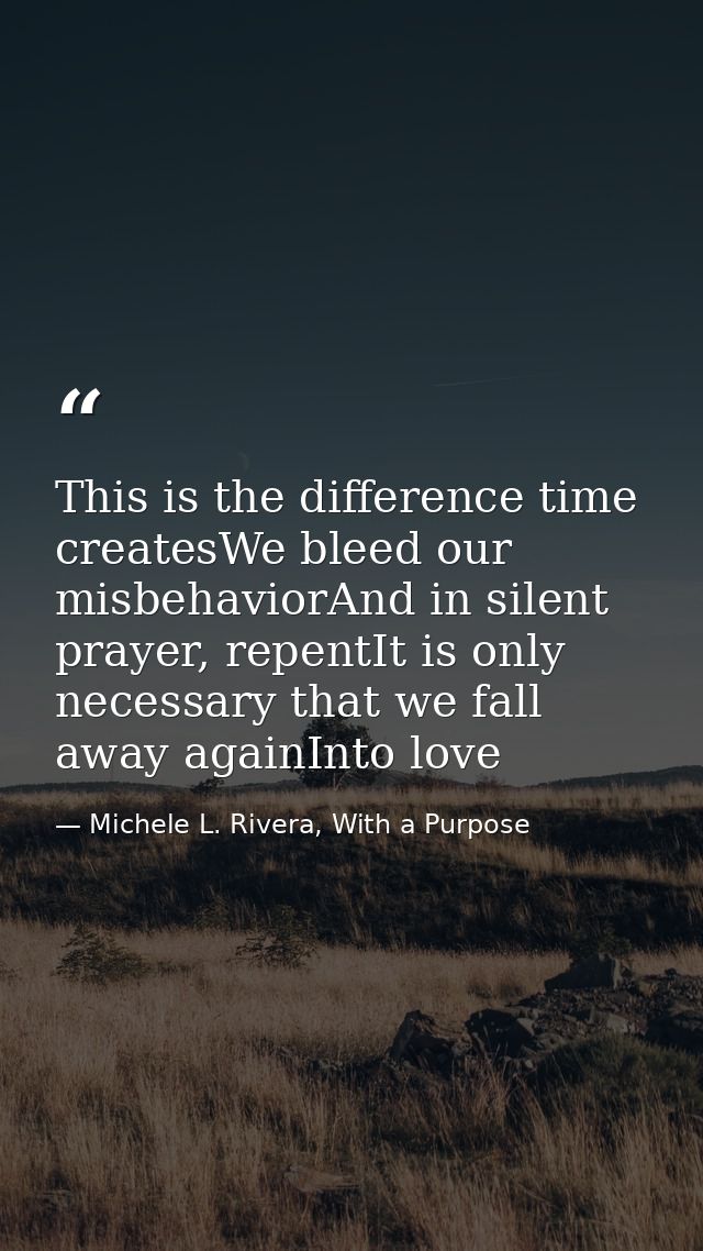 This is the difference time createsWe bleed our misbehaviorAnd in silent prayer, repentIt is only necessary that we fall — Michele L. Rivera, With a Purpose