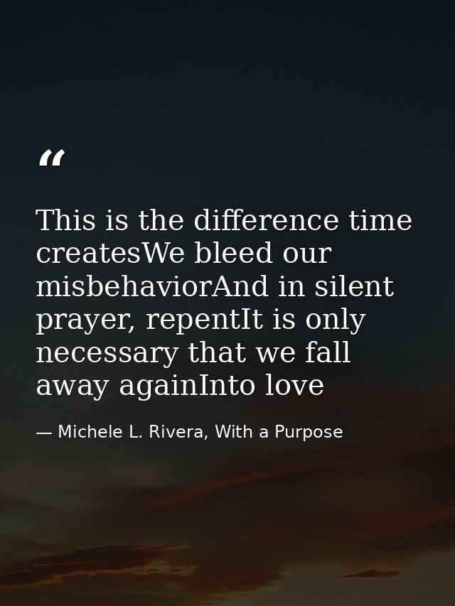 This is the difference time createsWe bleed our misbehaviorAnd in silent prayer, repentIt is only necessary that we fall — Michele L. Rivera, With a Purpose