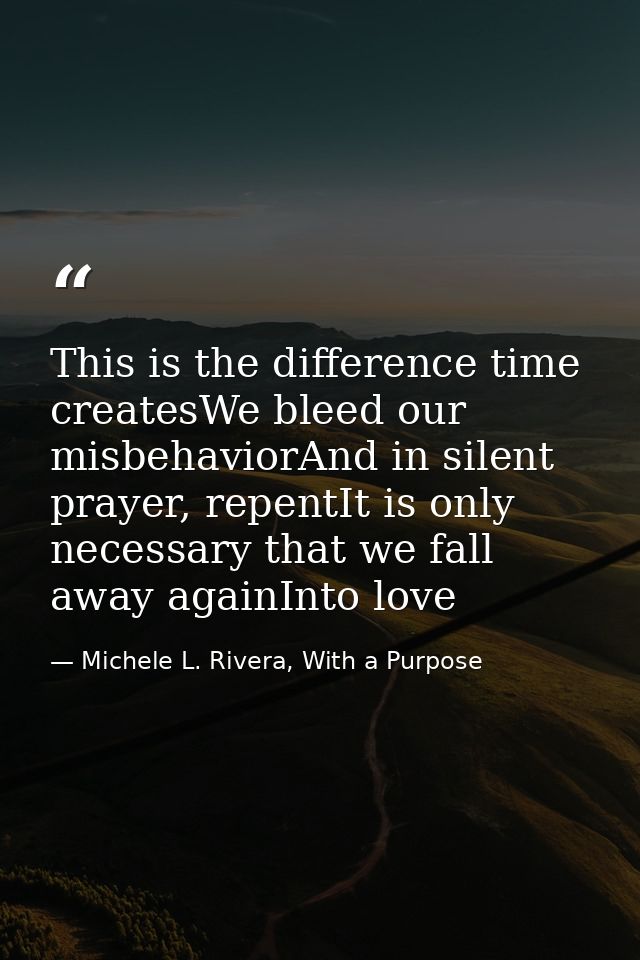 This is the difference time createsWe bleed our misbehaviorAnd in silent prayer, repentIt is only necessary that we fall — Michele L. Rivera, With a Purpose