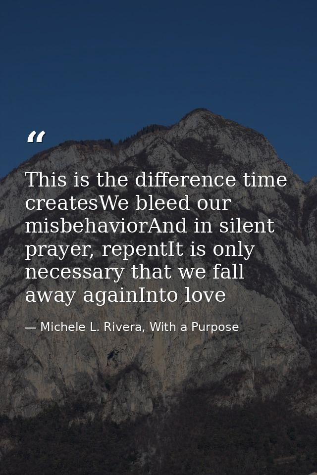 This is the difference time createsWe bleed our misbehaviorAnd in silent prayer, repentIt is only necessary that we fall — Michele L. Rivera, With a Purpose