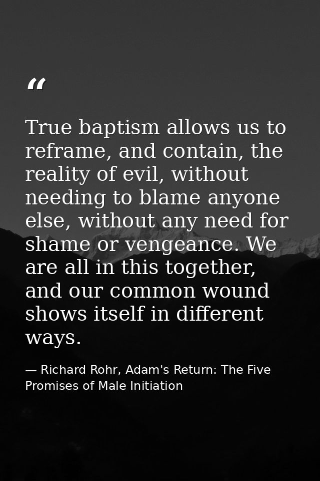 True baptism allows us to reframe, and contain, the reality of evil, without needing to blame anyone else, without any n — Richard Rohr, Adam's Return: The Five Promises of Male Initiation