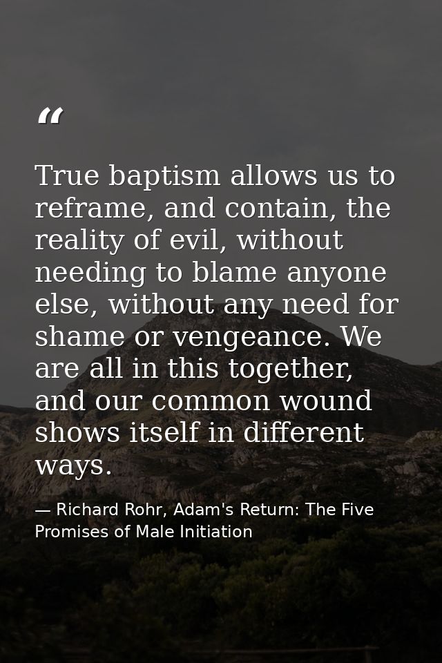 True baptism allows us to reframe, and contain, the reality of evil, without needing to blame anyone else, without any n — Richard Rohr, Adam's Return: The Five Promises of Male Initiation