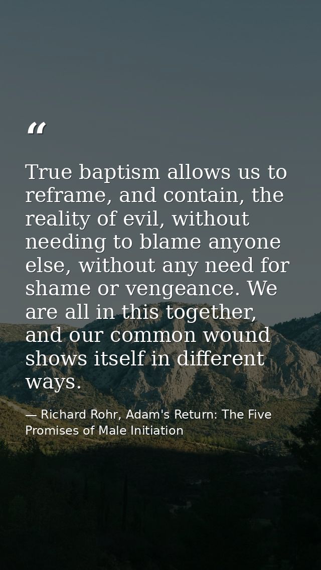 True baptism allows us to reframe, and contain, the reality of evil, without needing to blame anyone else, without any n — Richard Rohr, Adam's Return: The Five Promises of Male Initiation
