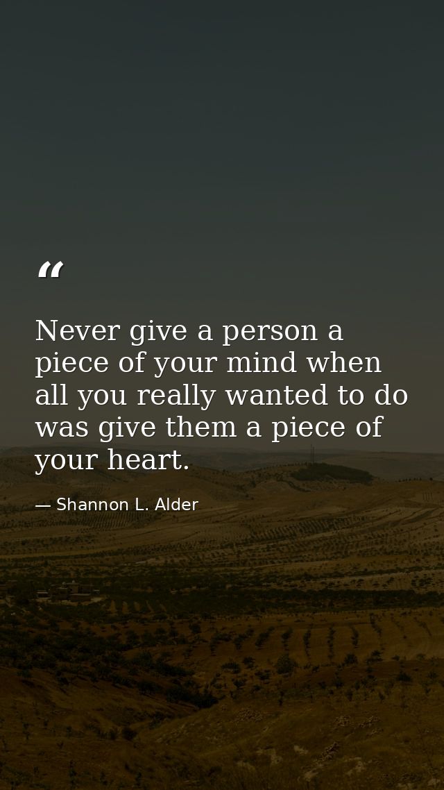 Never give a person a piece of your mind when all you really wanted to do was give them a piece of your heart. — Shannon L. Alder