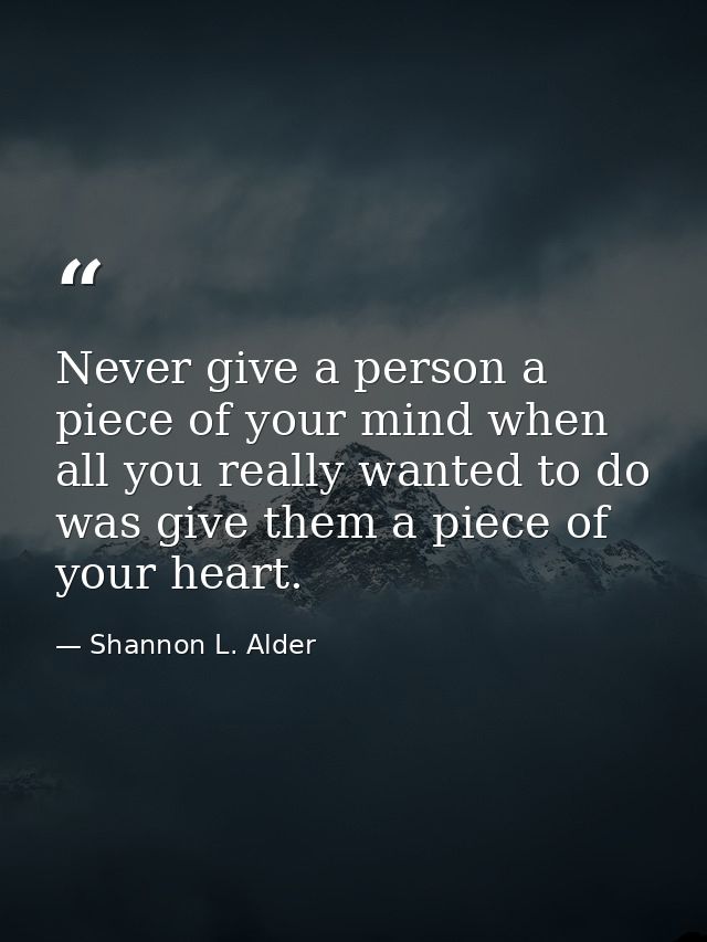 Never give a person a piece of your mind when all you really wanted to do was give them a piece of your heart. — Shannon L. Alder