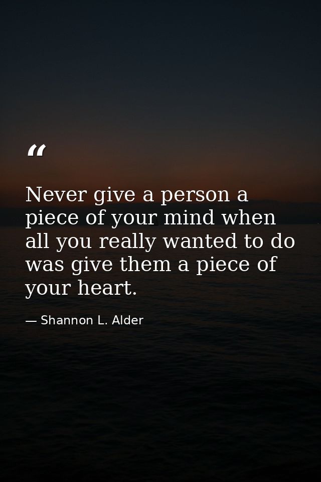 Never give a person a piece of your mind when all you really wanted to do was give them a piece of your heart. — Shannon L. Alder
